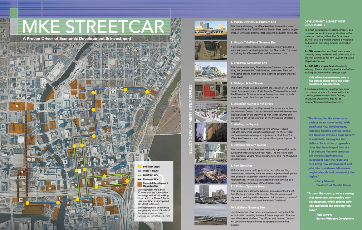  The MKE Streetcar Development & Investment Guide features the most opportune development sites and available commercial spaces that benefit from the economic development potential that is being unlocked by the proximity to the initial phases of The Milwaukee Streetcar system. 